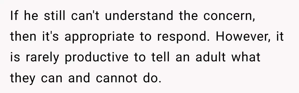 If he still can't understand the concern, then it's appropriate to respond. However, it is rarely productive to tell an adult what they can and cannot do.