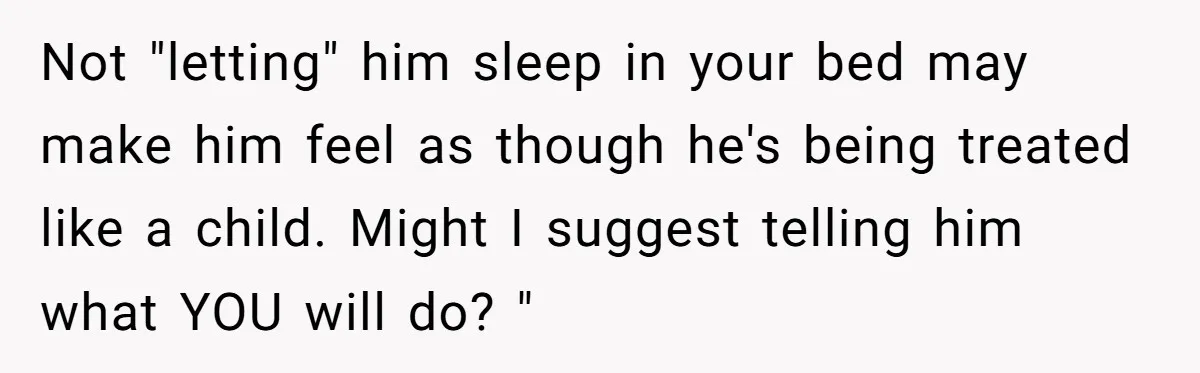Not "letting" him sleep in your bed may make him feel as though he's being treated like a child. Might I suggest telling him what YOU will do? "