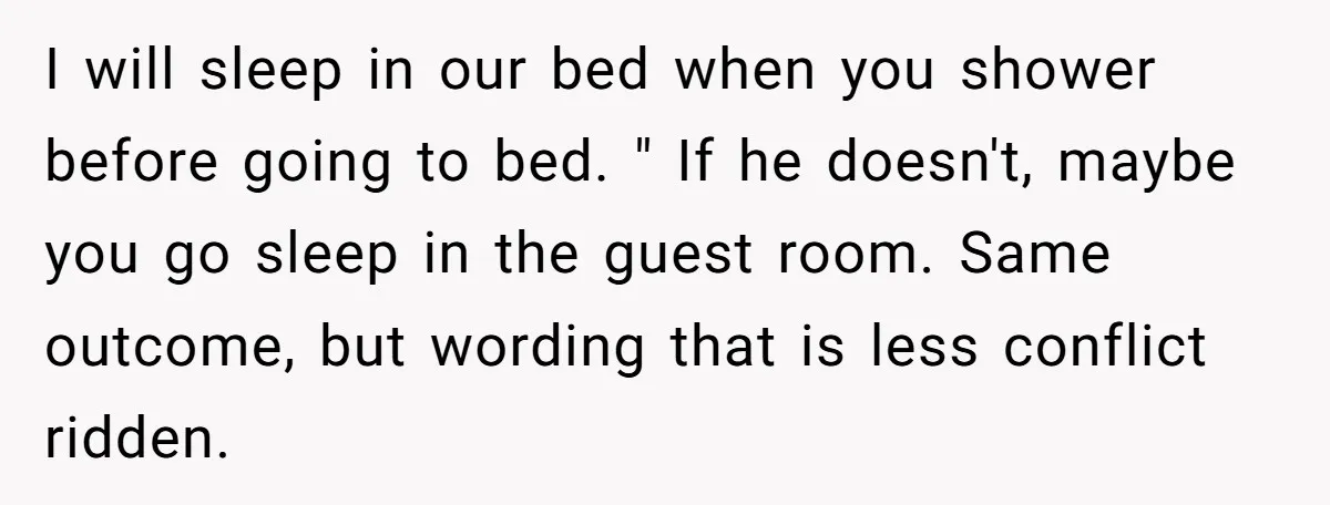 I will sleep in our bed when you shower before going to bed. " If he doesn't, maybe you go sleep in the guest room. Same outcome, but wording that...