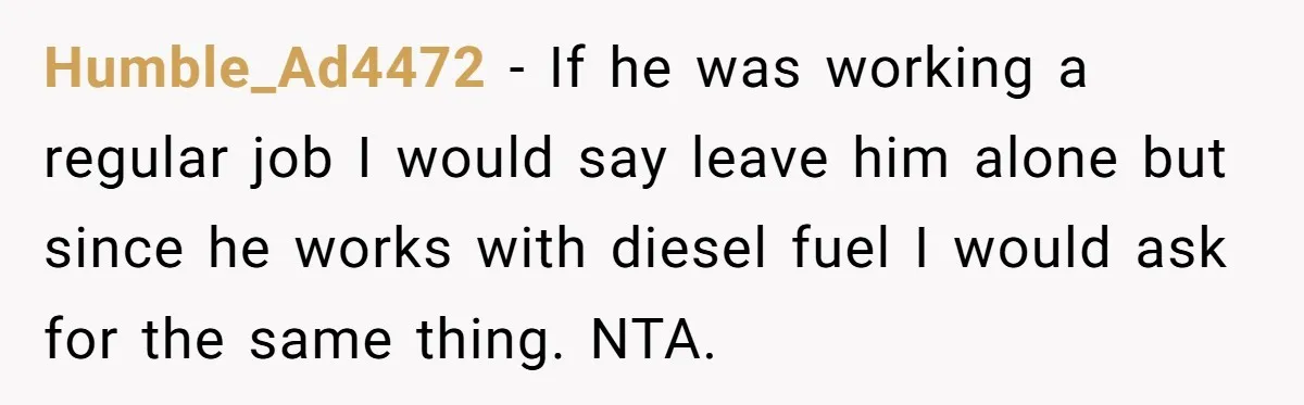 Humble_Ad4472 − If he was working a regular job I would say leave him alone but since he works with diesel fuel I would ask for the same thing. NTA.