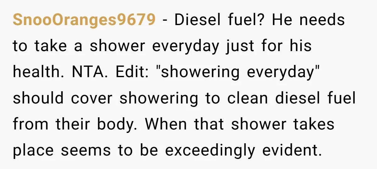 SnooOranges9679 − Diesel fuel? He needs to take a shower everyday just for his health. NTA. Edit: "showering everyday" should cover showering to clean diesel fuel from their body. When...