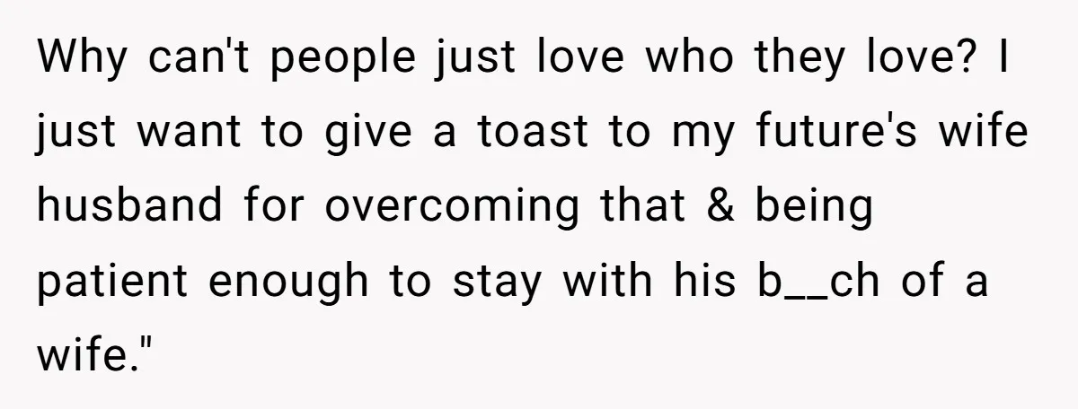 Why can't people just love who they love? I just want to give a toast to my future's wife husband for overcoming that & being patient enough to stay with...
