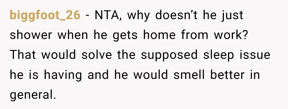 biggfoot_26 − NTA, why doesn’t he just shower when he gets home from work? That would solve the supposed sleep issue he is having and he would smell better in...