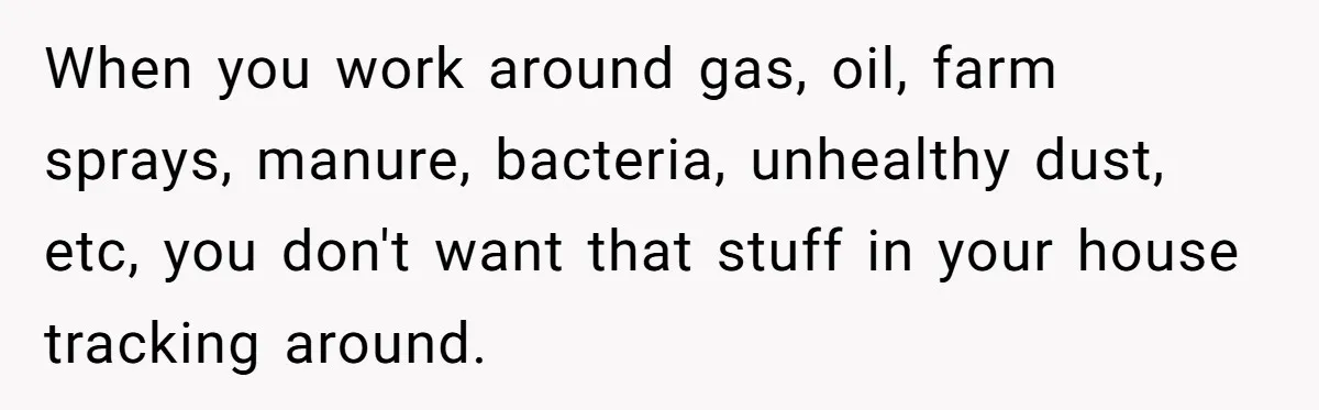 When you work around gas, oil, farm sprays, manure, bacteria, unhealthy dust, etc, you don't want that stuff in your house tracking around.