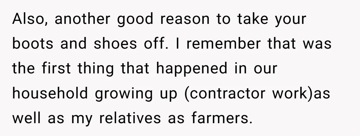 Also, another good reason to take your boots and shoes off. I remember that was the first thing that happened in our household growing up (contractor work)as well as my...