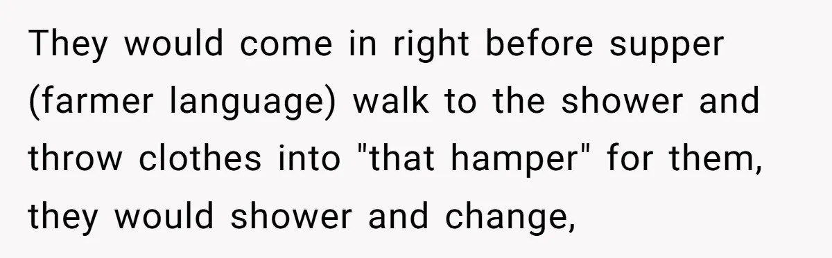 They would come in right before supper (farmer language) walk to the shower and throw clothes into "that hamper" for them, they would shower and change,