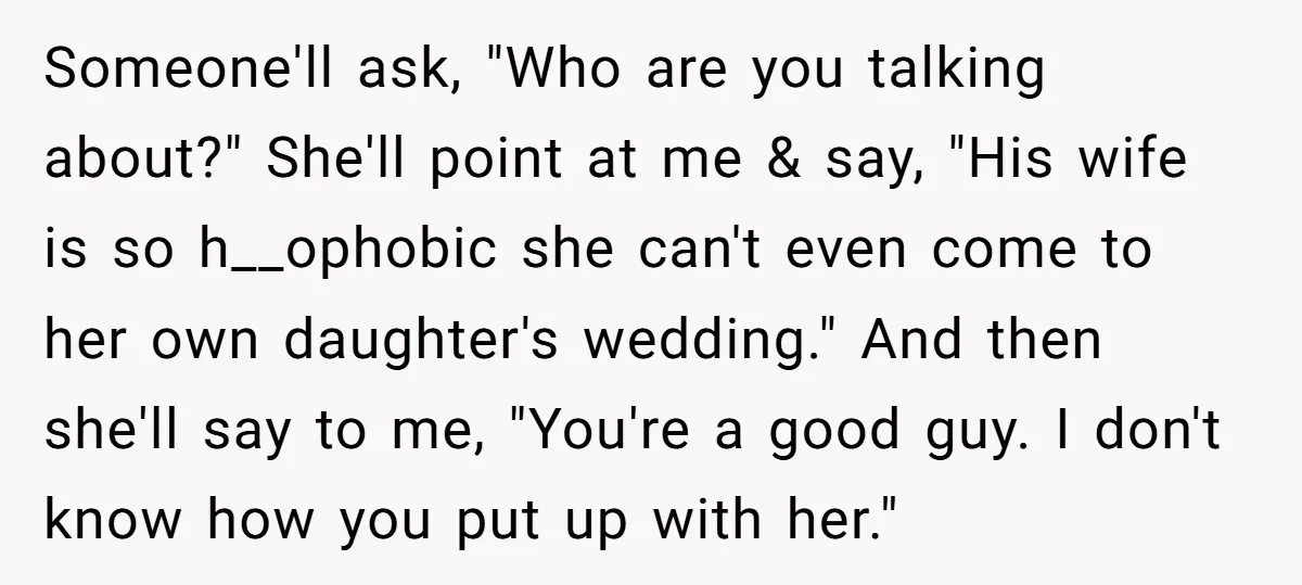 Someone'll ask, "Who are you talking about?" She'll point at me & say, "His wife is so h__ophobic she can't even come to her own daughter's wedding." And then she'll...