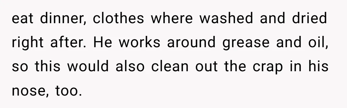 eat dinner, clothes where washed and dried right after. He works around grease and oil, so this would also clean out the crap in his nose, too.