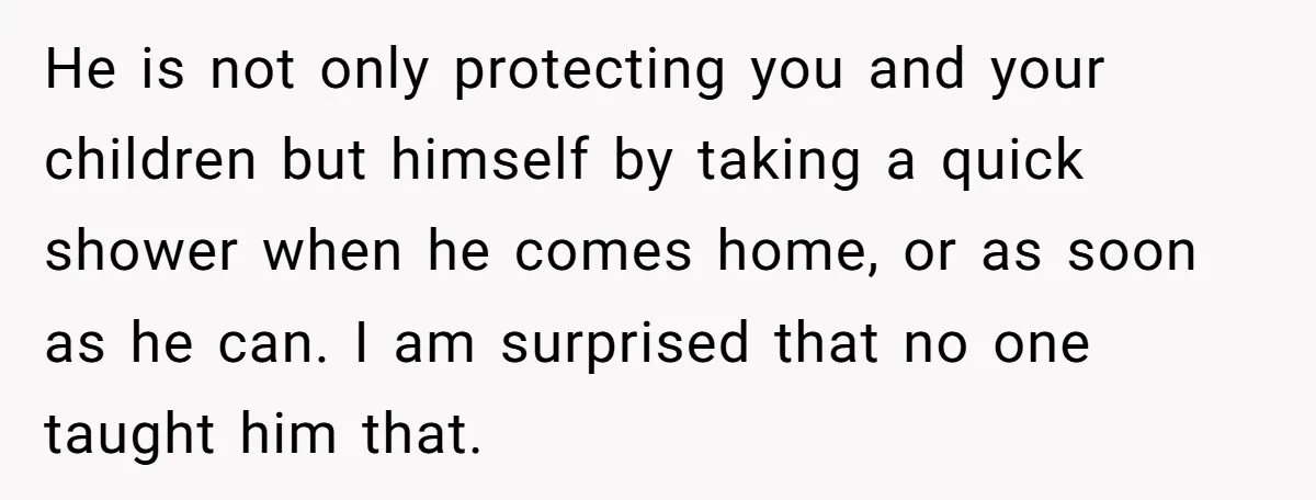 He is not only protecting you and your children but himself by taking a quick shower when he comes home, or as soon as he can. I am surprised that...