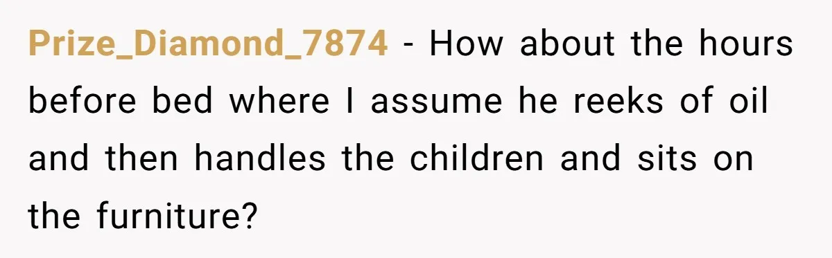 Prize_Diamond_7874 − How about the hours before bed where I assume he reeks of oil and then handles the children and sits on the furniture?