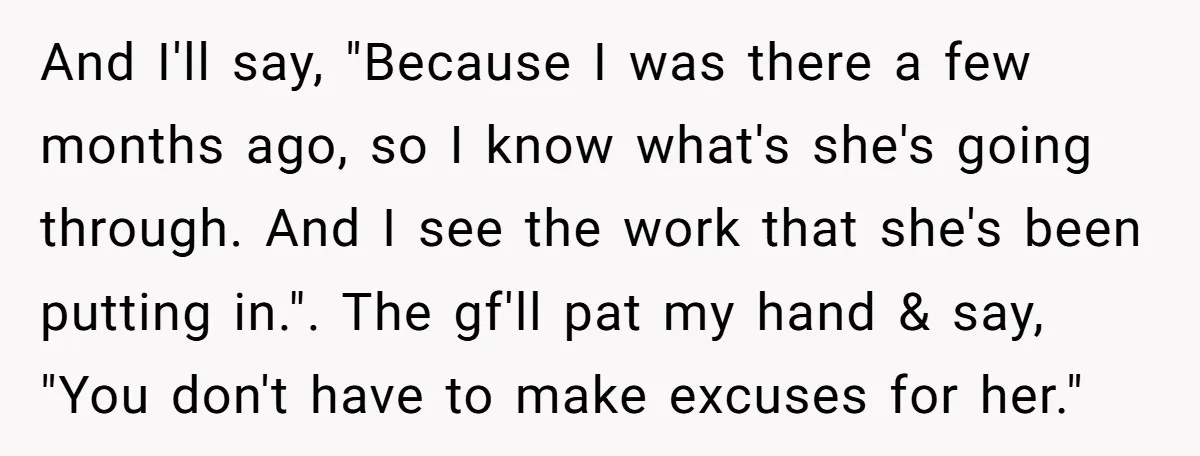 And I'll say, "Because I was there a few months ago, so I know what's she's going through. And I see the work that she's been putting in.". The gf'll...