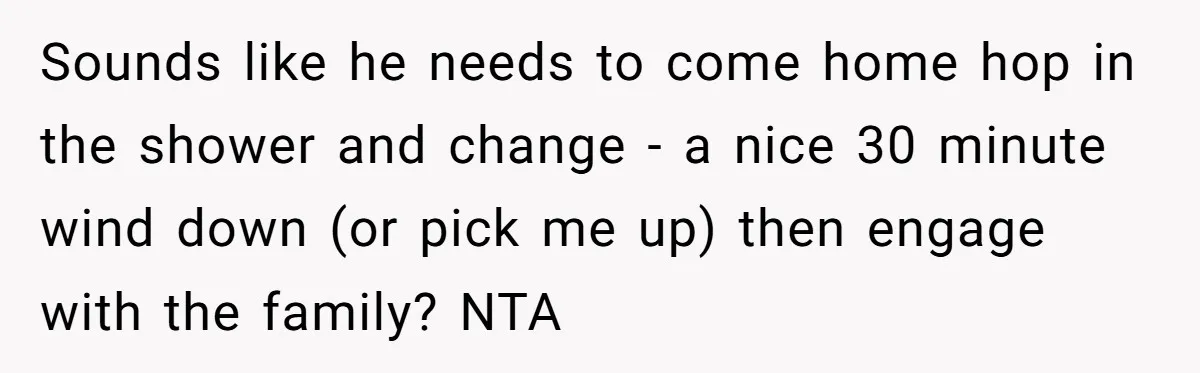 Sounds like he needs to come home hop in the shower and change - a nice 30 minute wind down (or pick me up) then engage with the family? NTA