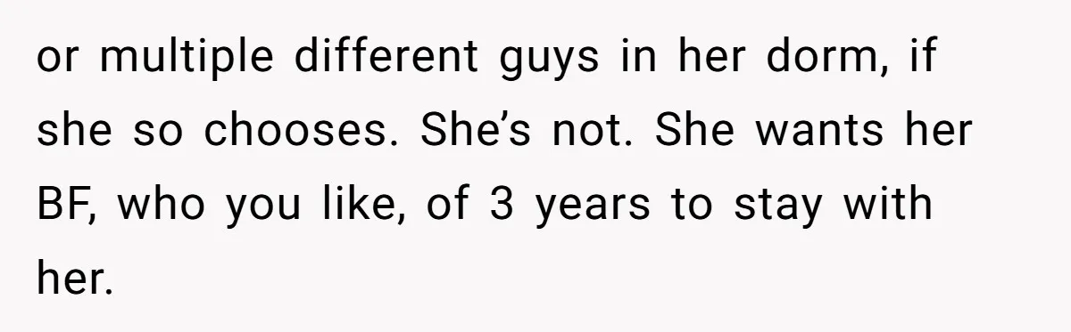 or multiple different guys in her dorm, if she so chooses. She’s not. She wants her BF, who you like, of 3 years to stay with her.