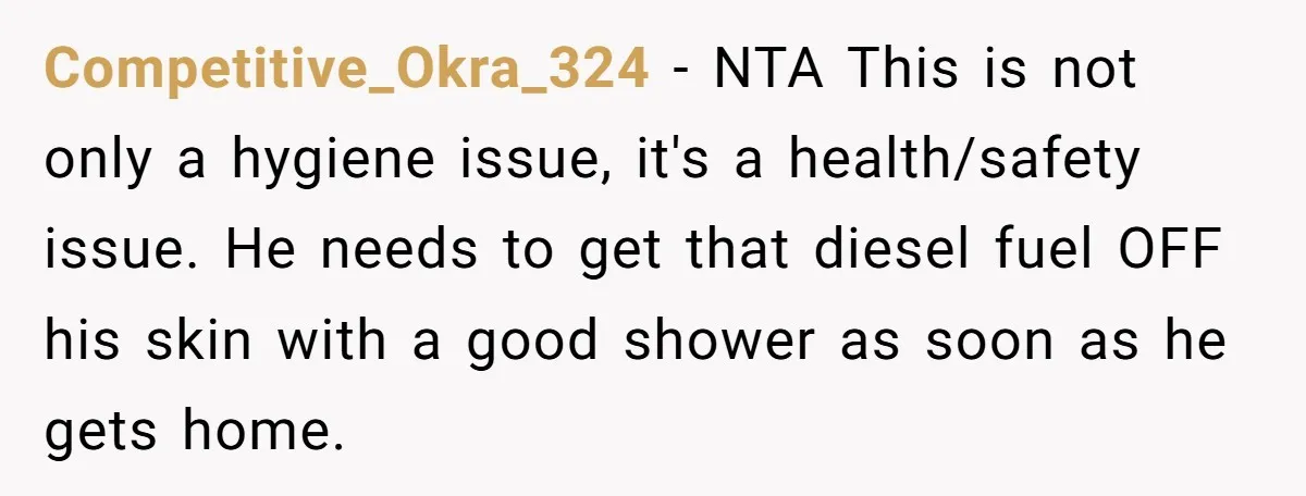Competitive_Okra_324 − NTA This is not only a hygiene issue, it's a health/safety issue. He needs to get that diesel fuel OFF his skin with a good shower as soon...