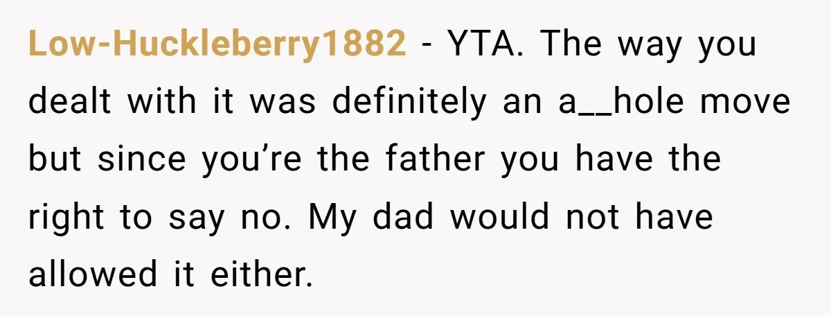 Low-Huckleberry1882 − YTA. The way you dealt with it was definitely an a__hole move but since you’re the father you have the right to say no. My dad would not...