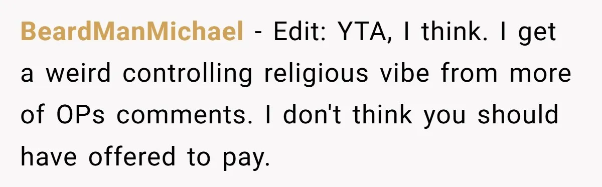BeardManMichael − Edit: YTA, I think. I get a weird controlling religious vibe from more of OPs comments. I don't think you should have offered to pay.