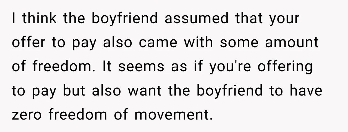 I think the boyfriend assumed that your offer to pay also came with some amount of freedom. It seems as if you're offering to pay but also want the boyfriend...