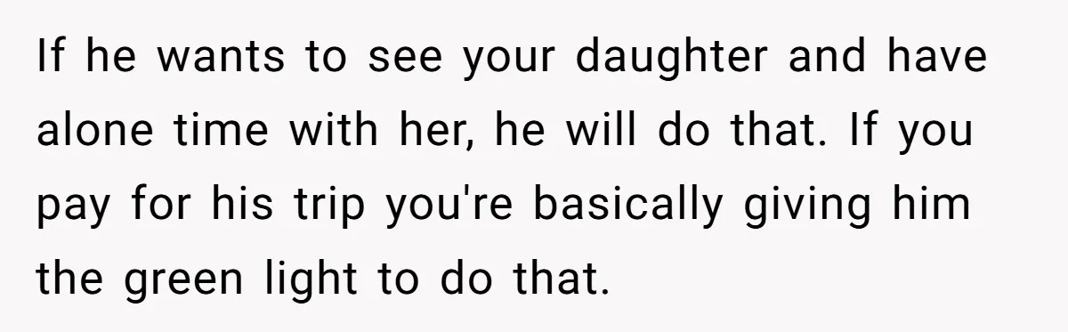 If he wants to see your daughter and have alone time with her, he will do that. If you pay for his trip you're basically giving him the green light...