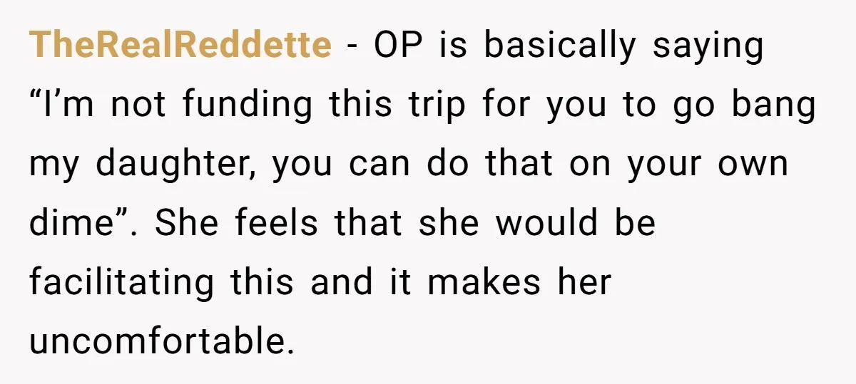 TheRealReddette − OP is basically saying “I’m not funding this trip for you to go bang my daughter, you can do that on your own dime”. She feels that she...