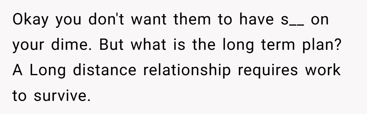 Okay you don't want them to have s__ on your dime. But what is the long term plan? A Long distance relationship requires work to survive.