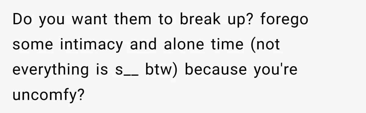 Do you want them to break up? forego some intimacy and alone time (not everything is s__ btw) because you're uncomfy?
