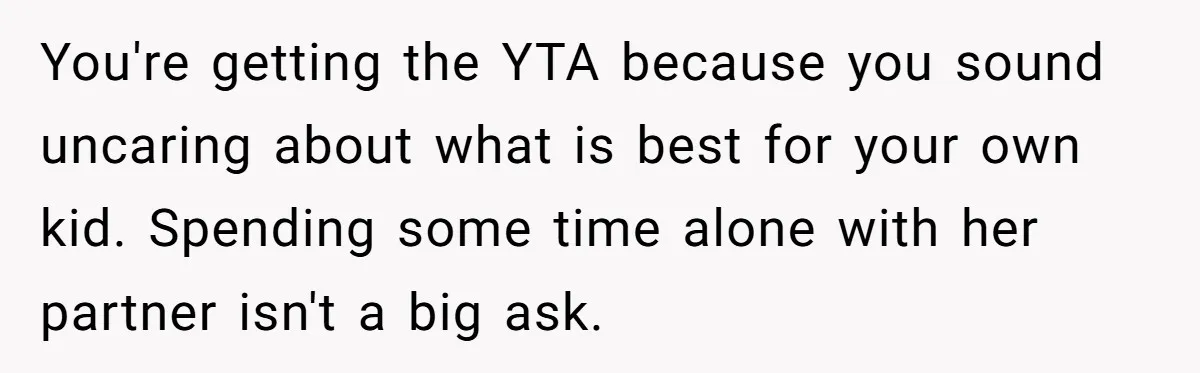 You're getting the YTA because you sound uncaring about what is best for your own kid. Spending some time alone with her partner isn't a big ask.