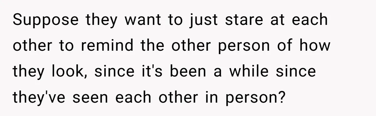 Suppose they want to just stare at each other to remind the other person of how they look, since it's been a while since they've seen each other in person?