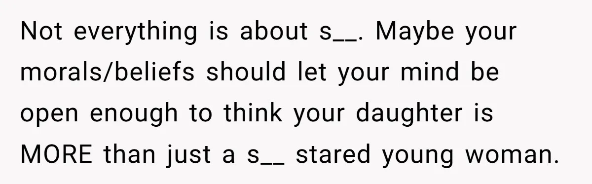 Not everything is about s__. Maybe your morals/beliefs should let your mind be open enough to think your daughter is MORE than just a s__ stared young woman.
