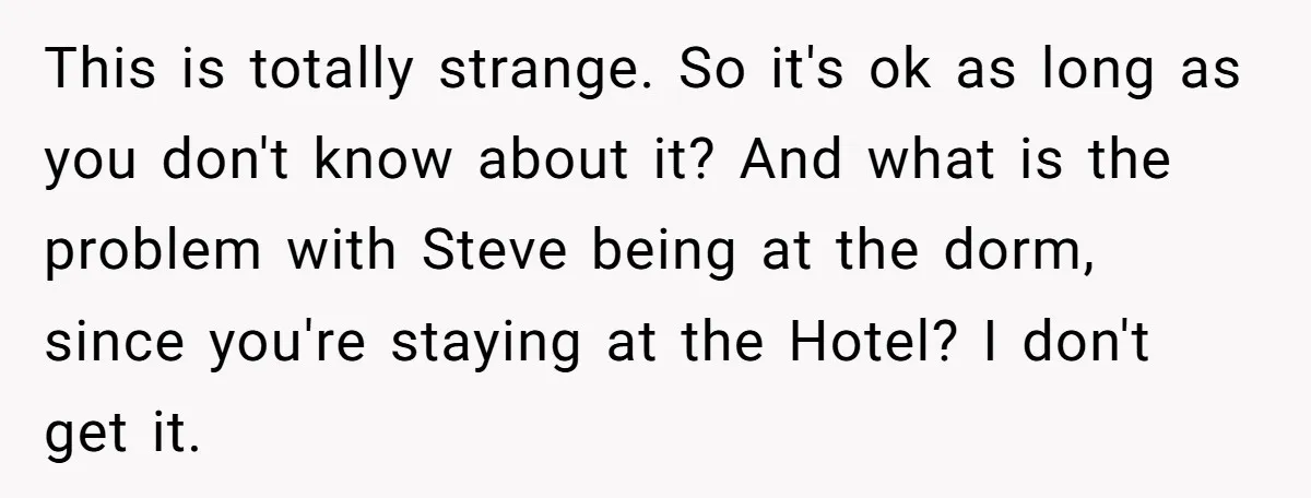 This is totally strange. So it's ok as long as you don't know about it? And what is the problem with Steve being at the dorm, since you're staying at...