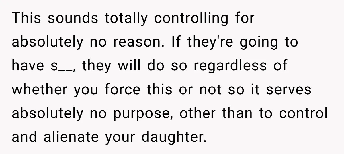This sounds totally controlling for absolutely no reason. If they're going to have s__, they will do so regardless of whether you force this or not so it serves absolutely...