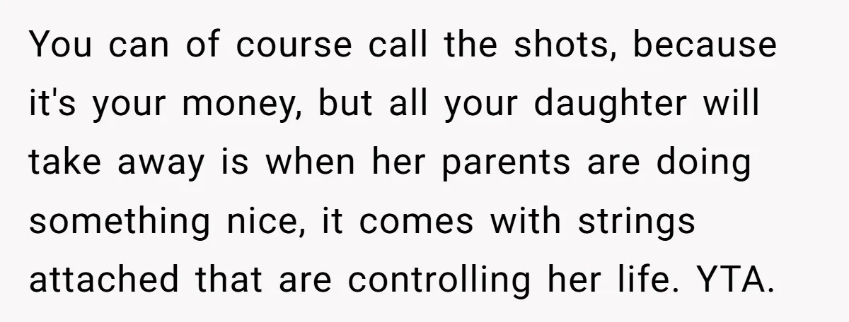 You can of course call the shots, because it's your money, but all your daughter will take away is when her parents are doing something nice, it comes with strings...