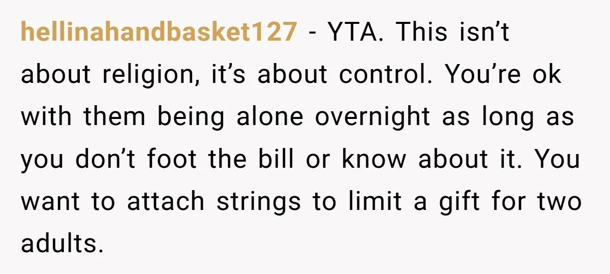 hellinahandbasket127 − YTA. This isn’t about religion, it’s about control. You’re ok with them being alone overnight as long as you don’t foot the bill or know about it. You...