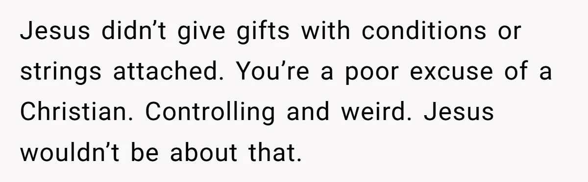 Jesus didn’t give gifts with conditions or strings attached. You’re a poor excuse of a Christian. Controlling and weird. Jesus wouldn’t be about that.