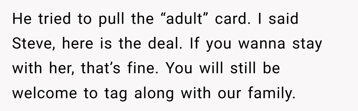 He tried to pull the “adult” card. I said Steve, here is the deal. If you wanna stay with her, that’s fine. You will still be welcome to tag along...