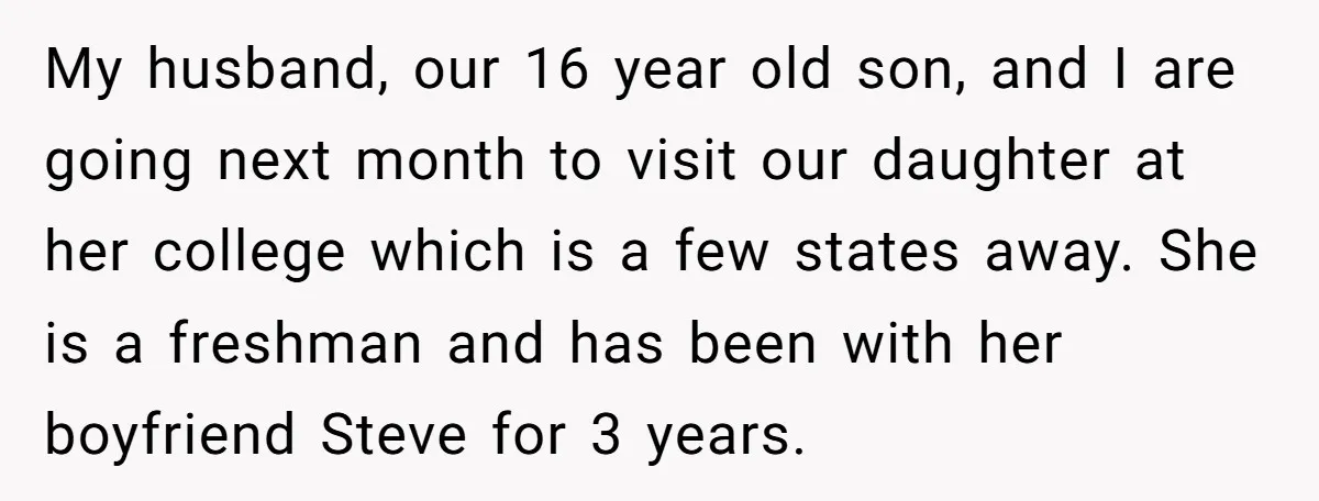 My husband, our 16 year old son, and I are going next month to visit our daughter at her college which is a few states away. She is a freshman...