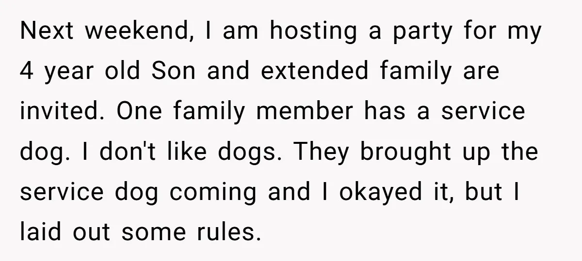 Next weekend, I am hosting a party for my 4 year old Son and extended family are invited. One family member has a service dog. I don't like dogs. They...