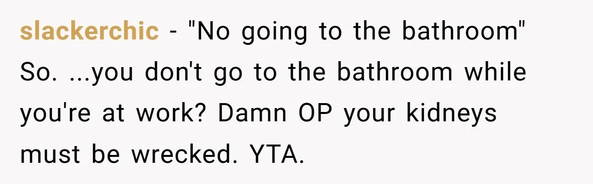 slackerchic − "No going to the bathroom" So. ...you don't go to the bathroom while you're at work? Damn OP your kidneys must be wrecked. YTA.