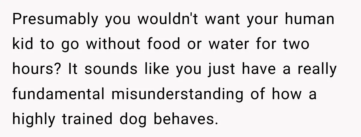 Presumably you wouldn't want your human kid to go without food or water for two hours? It sounds like you just have a really fundamental misunderstanding of how a highly...