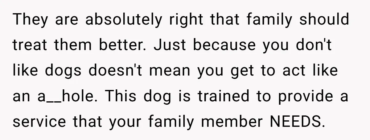 They are absolutely right that family should treat them better. Just because you don't like dogs doesn't mean you get to act like an a__hole. This dog is trained to...