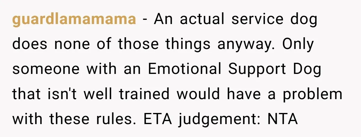 guardlamamama − An actual service dog does none of those things anyway. Only someone with an Emotional Support Dog that isn't well trained would have a problem with these rules....