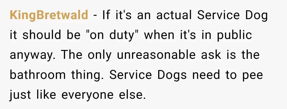 KingBretwald − If it's an actual Service Dog it should be "on duty" when it's in public anyway. The only unreasonable ask is the bathroom thing. Service Dogs need to...