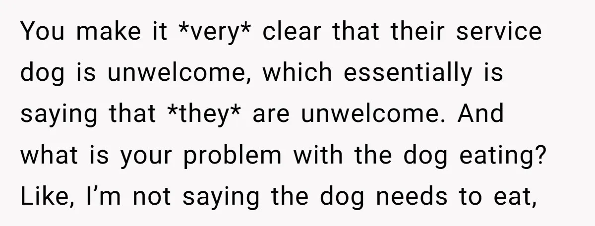 You make it *very* clear that their service dog is unwelcome, which essentially is saying that *they* are unwelcome. And what is your problem with the dog eating? Like, I’m...