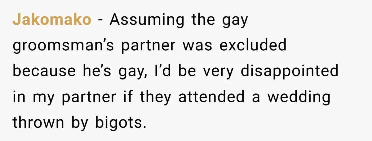 Jakomako − Assuming the gay groomsman’s partner was excluded because he’s gay, I’d be very disappointed in my partner if they attended a wedding thrown by bigots.