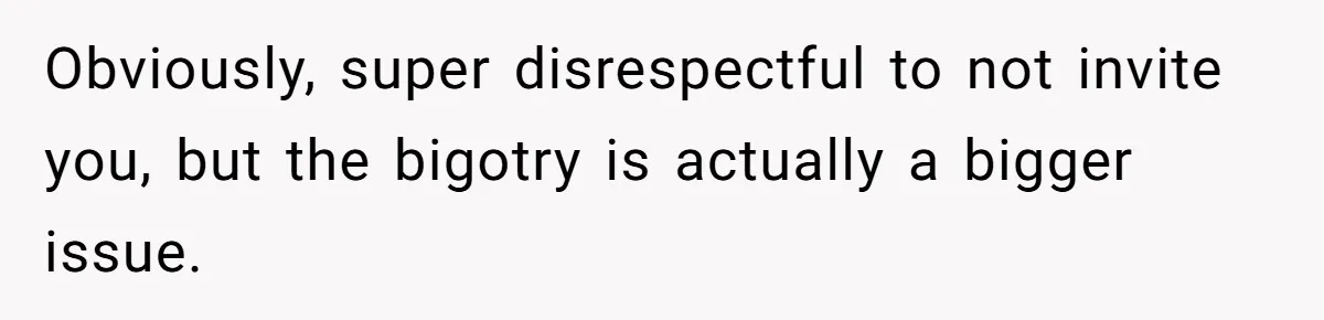 Obviously, super disrespectful to not invite you, but the bigotry is actually a bigger issue.