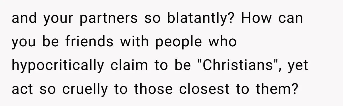 and your partners so blatantly? How can you be friends with people who hypocritically claim to be "Christians", yet act so cruelly to those closest to them?