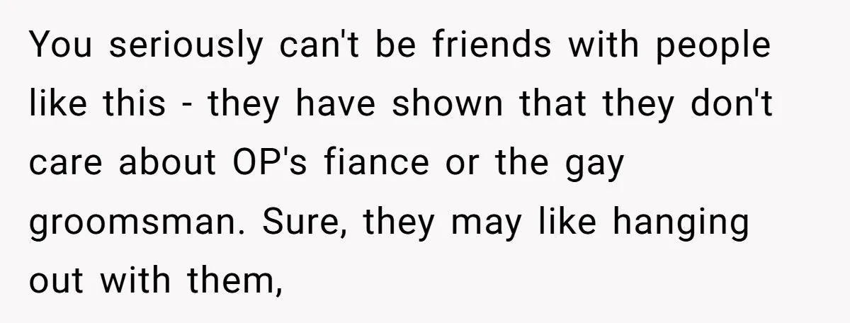 You seriously can't be friends with people like this - they have shown that they don't care about OP's fiance or the gay groomsman. Sure, they may like hanging out...