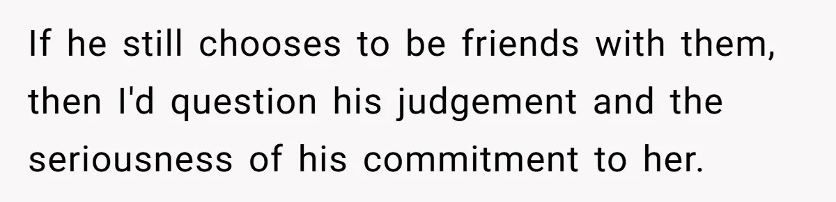 If he still chooses to be friends with them, then I'd question his judgement and the seriousness of his commitment to her.