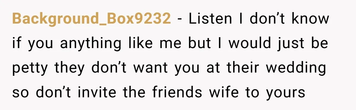 Background_Box9232 − Listen I don’t know if you anything like me but I would just be petty they don’t want you at their wedding so don’t invite the friends wife...