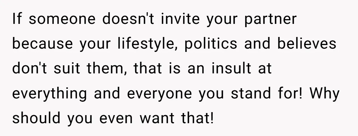 If someone doesn't invite your partner because your lifestyle, politics and believes don't suit them, that is an insult at everything and everyone you stand for! Why should you even...