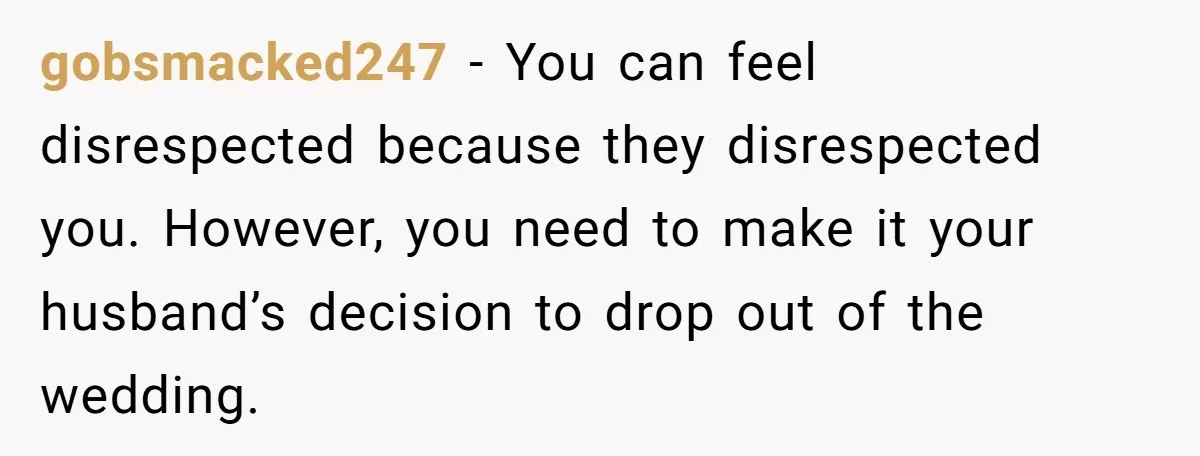 gobsmacked247 − You can feel disrespected because they disrespected you. However, you need to make it your husband’s decision to drop out of the wedding.